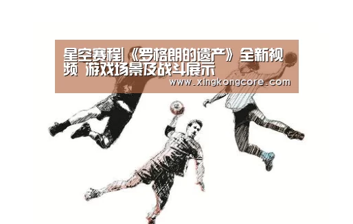 星空赛程|《罗格朗的遗产》全新视频 游戏场景及战斗展示(图1) 星空官网